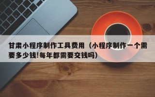长兴甘肃小程序制作工具费用（小程序制作一个需要多少钱!每年都需要交钱吗）