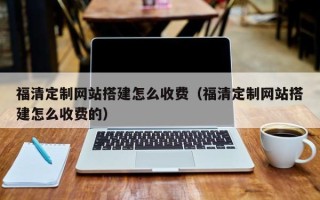 长兴福清定制网站搭建怎么收费（福清定制网站搭建怎么收费的）