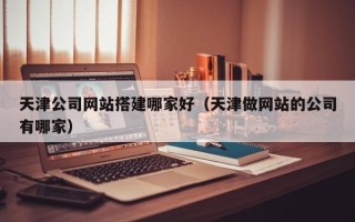 长兴天津公司网站搭建哪家好（天津做网站的公司有哪家）
