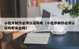长兴小程序制作必须认证吗呢（小程序制作必须认证吗呢安全吗）