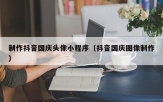 长兴制作抖音国庆头像小程序（抖音国庆图像制作）