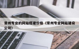 长兴常州专业的网站搭建价格（常州专业网站建设公司）