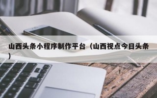 长兴山西头条小程序制作平台（山西视点今日头条）